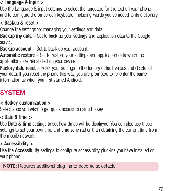 77&lt; Language &amp; input &gt;Use the Language &amp; input settings to select the language for the text on your phone and to configure the on-screen keyboard, including words you&apos;ve added to its dictionary.&lt; Backup &amp; reset &gt;Change the settings for managing your settings and data.Backup my data – Set to back up your settings and application data to the Google server.Backup account – Set to back up your account.Automatic restore – Set to restore your settings and application data when the applications are reinstalled on your device.Factory data reset – Reset your settings to the factory default values and delete all your data. If you reset the phone this way, you are prompted to re-enter the same information as when you first started Android.SYSTEM&lt; Hotkey customization &gt;Select apps you wish to get quick access to using hotkey.&lt; Date &amp; time &gt;Use Date &amp; time settings to set how dates will be displayed. You can also use these settings to set your own time and time zone rather than obtaining the current time from the mobile network.&lt; Accessibility &gt;Use the Accessibility settings to configure accessibility plug-ins you have installed on your phone.NOTE: Requires additional plug-ins to become selectable.