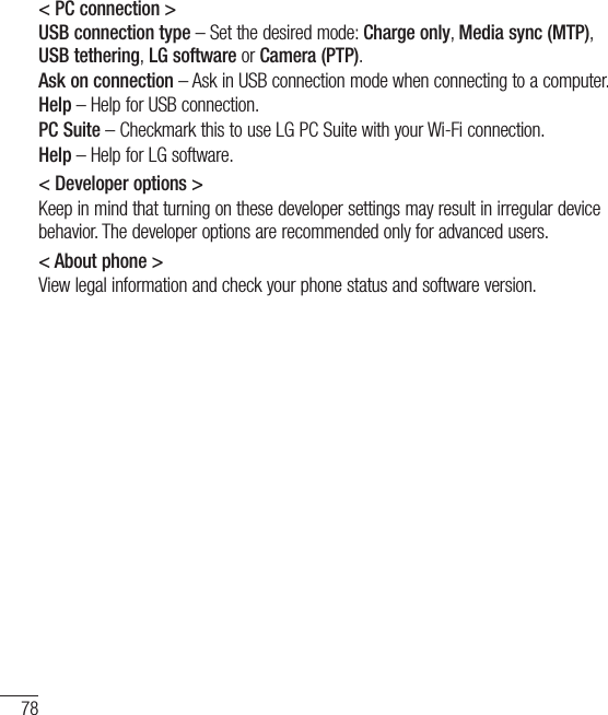 78Settings&lt; PC connection &gt;USB connection type – Set the desired mode: Charge only, Media sync (MTP), USBtethering, LG software or Camera (PTP).Ask on connection – Ask in USB connection mode when connecting to a computer.Help – Help for USB connection.PC Suite – Checkmark this to use LG PC Suite with your Wi-Fi connection.Help – Help for LG software.&lt; Developer options &gt; Keep in mind that turning on these developer settings may result in irregular device behavior. The developer options are recommended only for advanced users.&lt; About phone &gt;View legal information and check your phone status and software version.