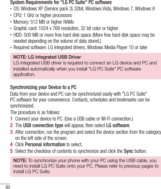 80System Requirements for &quot;LG PC Suite&quot; PC software• OS: Windows XP (Service pack 3) 32bit, Windows Vista, Windows 7, Windows 8• CPU: 1 GHz or higher processors• Memory: 512 MB or higher RAMs• Graphic card: 1024 x 768 resolution, 32 bit color or higher• HDD: 500 MB or more free hard disk space (More free hard disk space may be needed depending on the volume of data stored.)• Required software: LG integrated drivers, Windows Media Player 10 or laterNOTE: LG Integrated USB DriverLG integrated USB driver is required to connect an LG device and PC andinstalled automatically when you install &quot;LG PC Suite&quot; PC software application.Synchronizing your Device to a PCData from your device and PC can be synchronized easily with &quot;LG PC Suite&quot; PC software for your convenience. Contacts, schedules and bookmarks can be synchronized.The procedure is as follows:1  Connect your device to PC. (Use a USB cable or Wi-Fi connection.)2  The USB connection type will appear, then select LG software.3  After connection, run the program and select the device section from the category on the left side of the screen.4  Click Personal information to select.5  Select the checkbox of contents to synchronize and click the Sync button.NOTE: To synchronize your phone with your PC using the USB cable, you need to install LG PC Suite onto your PC. Please refer to previous pages to install LG PC Suite.PC software (LG PC Suite)