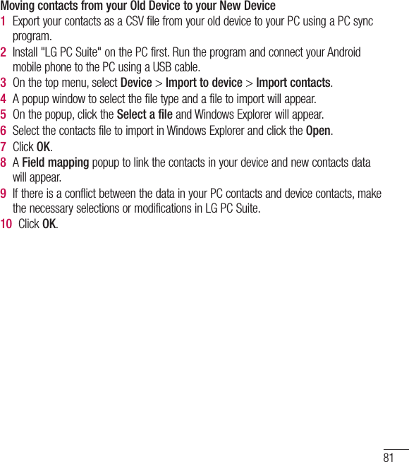 81Moving contacts from your Old Device to your New Device1  Export your contacts as a CSV file from your old device to your PC using a PC sync program.2  Install &quot;LG PC Suite&quot; on the PC first. Run the program and connect your Android mobile phone to the PC using a USB cable.3  On the top menu, select Device &gt; Import to device &gt; Import contacts.4  A popup window to select the file type and a file to import will appear.5  On the popup, click the Select a file and Windows Explorer will appear.6  Select the contacts file to import in Windows Explorer and click the Open.7  Click OK.8  A Field mapping popup to link the contacts in your device and new contacts data will appear.9  If there is a conflict between the data in your PC contacts and device contacts, make the necessary selections or modifications in LG PC Suite.10  Click OK.