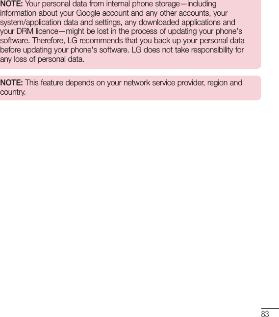 83NOTE: Your personal data from internal phone storage—including information about your Google account and any other accounts, your system/application data and settings, any downloaded applications and your DRM licence—might be lost in the process of updating your phone&apos;s software. Therefore, LG recommends that you back up your personal data before updating your phone&apos;s software. LG does not take responsibility for any loss of personal data.NOTE: This feature depends on your network service provider, region and country.