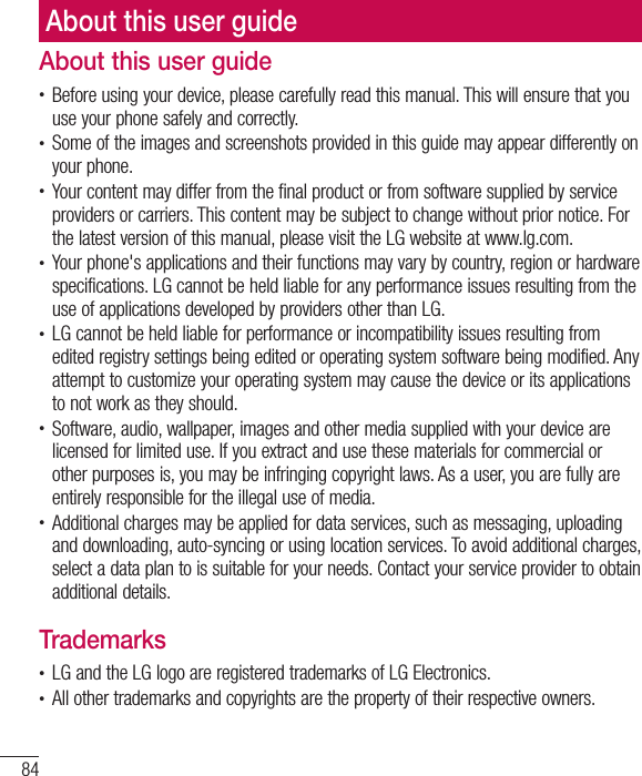 84About this user guideAbout this user guide• Before using your device, please carefully read this manual. This will ensure that you use your phone safely and correctly.• Some of the images and screenshots provided in this guide may appear differently on your phone.• Your content may differ from the final product or from software supplied by service providers or carriers. This content may be subject to change without prior notice. For the latest version of this manual, please visit the LG website at www.lg.com.• Your phone&apos;s applications and their functions may vary by country, region or hardware specifications. LG cannot be held liable for any performance issues resulting from the use of applications developed by providers other than LG.• LG cannot be held liable for performance or incompatibility issues resulting from edited registry settings being edited or operating system software being modified. Any attempt to customize your operating system may cause the device or its applications to not work as they should.• Software, audio, wallpaper, images and other media supplied with your device are licensed for limited use. If you extract and use these materials for commercial or other purposes is, you may be infringing copyright laws. As a user, you are fully are entirely responsible for the illegal use of media.• Additional charges may be applied for data services, such as messaging, uploading and downloading, auto-syncing or using location services. To avoid additional charges, select a data plan to is suitable for your needs. Contact your service provider to obtain additional details.Trademarks• LG and the LG logo are registered trademarks of LG Electronics.• All other trademarks and copyrights are the property of their respective owners.