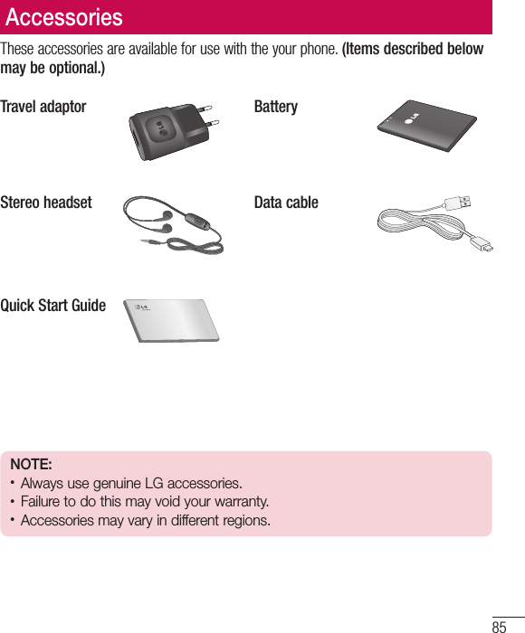 85These accessories are available for use with the your phone. (Items described below may be optional.)Travel adaptor BatteryStereo headset Data cableQuick Start GuideNOTE: • Always use genuine LG accessories. • Failure to do this may void your warranty.• Accessories may vary in different regions.Accessories