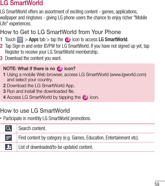 59LG SmartWorldLG SmartWorld offers an assortment of exciting content - games, applications, wallpaper and ringtones - giving LG phone users the chance to enjoy richer &quot;Mobile Life&quot; experiences.How to Get to LG SmartWorld from YourPhone1  Touch   &gt; Apps tab &gt; tap the   icon to access LG SmartWorld.2  Tap Sign in and enter ID/PW for LG SmartWorld. If you have not signed up yet, tap Register to receive your LG SmartWorld membership.3  Download the content you want.NOTE: What if there is no   icon? 1  Using a mobile Web browser, access LG SmartWorld (www.lgworld.com) and select your country. 2  Download the LG SmartWorld App. 3  Run and install the downloaded file.4  Access LG SmartWorld by tapping the   icon.How to use LG SmartWorld• Participate in monthly LG SmartWorld promotions.Search content.Find content by category (e.g. Games, Education, Entertainment etc).List of downloaded/to-be updated content.