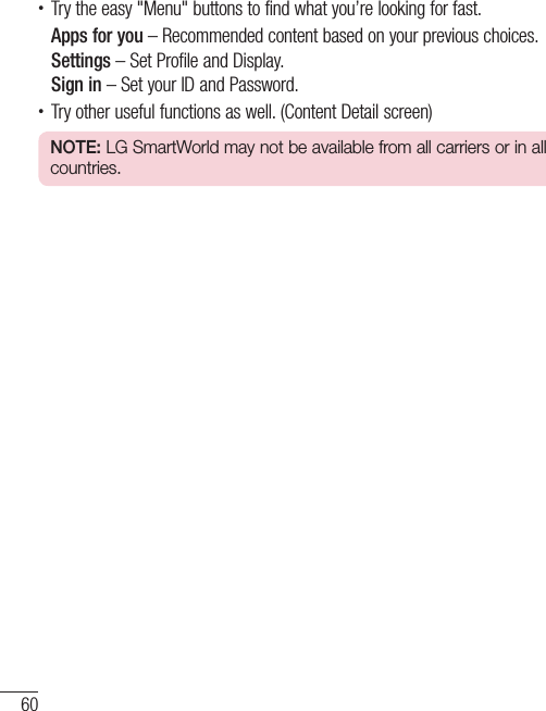 60LG Unique Function• Try the easy &quot;Menu&quot; buttons to find what you’re looking for fast.Apps for you – Recommended content based on your previous choices.Settings – Set Profile and Display.Sign in – Set your ID and Password.• Try other useful functions as well. (Content Detail screen)NOTE: LG SmartWorld may not be available from all carriers or in all countries.
