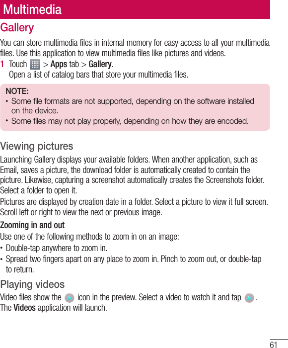 61GalleryYou can store multimedia files in internal memory for easy access to all your multimedia files. Use this application to view multimedia files like pictures and videos.1  Touch   &gt; Apps tab &gt; Gallery. Open a list of catalog bars that store your multimedia files.NOTE: • Some file formats are not supported, depending on the software installed on the device.• Some files may not play properly, depending on how they are encoded.Viewing picturesLaunching Gallery displays your available folders. When another application, such as Email, saves a picture, the download folder is automatically created to contain the picture. Likewise, capturing a screenshot automatically creates the Screenshots folder. Select a folder to open it.Pictures are displayed by creation date in a folder. Select a picture to view it full screen. Scroll left or right to view the next or previous image.Zooming in and outUse one of the following methods to zoom in on an image:• Double-tap anywhere to zoom in.• Spread two fingers apart on any place to zoom in. Pinch to zoom out, or double-tap to return.Playing videosVideo files show the   icon in the preview. Select a video to watch it and tap  . The Videos application will launch.Multimedia