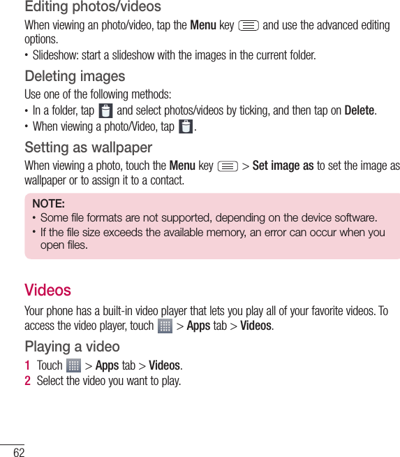 62MultimediaEditing photos/videosWhen viewing an photo/video, tap the Menu key   and use the advanced editing options.• Slideshow: start a slideshow with the images in the current folder.Deleting imagesUse one of the following methods:• In a folder, tap   and select photos/videos by ticking, and then tap on Delete.• When viewing a photo/Video, tap  .Setting as wallpaperWhen viewing a photo, touch the Menu key   &gt; Set image as to set the image as wallpaper or to assign it to a contact.NOTE: • Some file formats are not supported, depending on the device software.• If the file size exceeds the available memory, an error can occur when you open files.VideosYour phone has a built-in video player that lets you play all of your favorite videos. To access the video player, touch   &gt; Apps tab &gt; Videos.Playing a video1  Touch   &gt; Apps tab &gt; Videos. 2  Select the video you want to play.