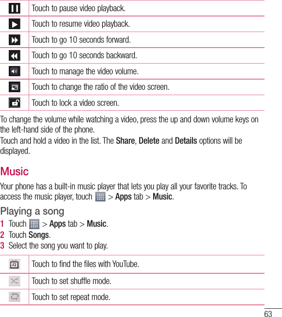 63Touch to pause video playback.Touch to resume video playback.Touch to go 10 seconds forward.Touch to go 10 seconds backward.Touch to manage the video volume.Touch to change the ratio of the video screen.Touch to lock a video screen.To change the volume while watching a video, press the up and down volume keys on the left-hand side of the phone.Touch and hold a video in the list. The Share, Delete and Details options will be displayed.MusicYour phone has a built-in music player that lets you play all your favorite tracks. To access the music player, touch   &gt; Apps tab &gt; Music.Playing a song1  Touch   &gt; Apps tab &gt; Music. 2  Touch Songs.3  Select the song you want to play.Touch to find the files with YouTube.Touch to set shuffle mode.Touch to set repeat mode.