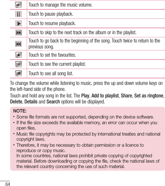 64MultimediaTouch to manage the music volume.Touch to pause playback.Touch to resume playback.Touch to skip to the next track on the album or in the playlist.Touch to go back to the beginning of the song. Touch twice to return to the previous song.Touch to set the favourites.Touch to see the current playlist.Touch to see all song list.To change the volume while listening to music, press the up and down volume keys on the left-hand side of the phone.Touch and hold any song in the list. The Play, Add to playlist, Share, Set as ringtone, Delete, Details and Search options will be displayed.NOTE: • Some file formats are not supported, depending on the device software.• If the file size exceeds the available memory, an error can occur when you open files.• Music file copyrights may be protected by international treaties and national copyright laws. • Therefore, it may be necessary to obtain permission or a licence to reproduce or copy music.  In some countries, national laws prohibit private copying of copyrighted material. Before downloading or copying the file, check the national laws of the relevant country concerning the use of such material.