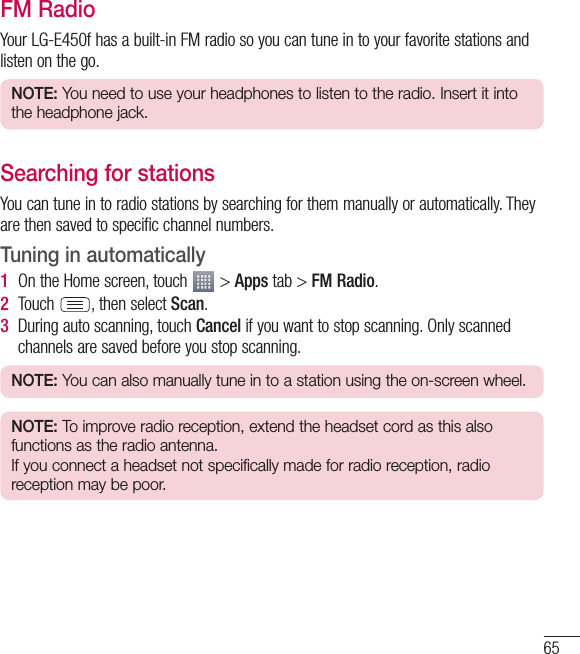 65FM RadioYour LG-E450f has a built-in FM radio so you can tune in to your favorite stations and listen on the go.NOTE: You need to use your headphones to listen to the radio. Insert it into the headphone jack.Searching for stationsYou can tune in to radio stations by searching for them manually or automatically. They are then saved to specific channel numbers.Tuning in automatically1  On the Home screen, touch   &gt; Apps tab &gt; FM Radio.2  Touch  , then select Scan.3  During auto scanning, touch Cancel if you want to stop scanning. Only scanned channels are saved before you stop scanning.NOTE: You can also manually tune in to a station using the on-screen wheel.NOTE: To improve radio reception, extend the headset cord as this also functions as the radio antenna.If you connect a headset not specifically made for radio reception, radio reception may be poor.