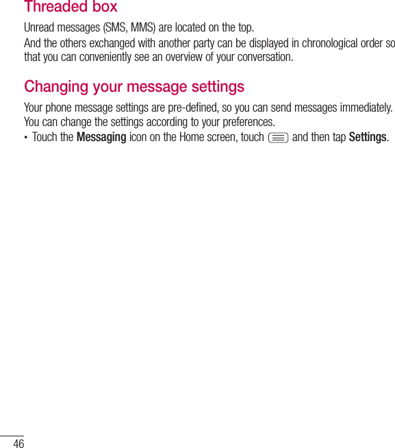 46MessagingThreaded box Unread messages (SMS, MMS) are located on the top.And the others exchanged with another party can be displayed in chronological order so that you can conveniently see an overview of your conversation.Changing your message settingsYour phone message settings are pre-defined, so you can send messages immediately. You can change the settings according to your preferences.• Touch the Messaging icon on the Home screen, touch   and then tap Settings.