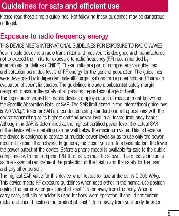 5Please read these simple guidelines. Not following these guidelines may be dangerous or illegal.Exposure to radio frequency energyTHIS DEVICE MEETS INTERNATIONAL GUIDELINES FOR EXPOSURE TO RADIO WAVESYour mobile device is a radio transmitter and receiver. It is designed and manufactured not to exceed the limits for exposure to radio frequency (RF) recommended by international guidelines (ICNIRP). These limits are part of comprehensive guidelines and establish permitted levels of RF energy for the general population. The guidelines were developed by independent scientific organisations through periodic and thorough evaluation of scientific studies. The guidelines include a substantial safety margin designed to assure the safety of all persons, regardless of age or health.The exposure standard for mobile devices employs a unit of measurement known as the Specific Absorption Rate, or SAR. The SAR limit stated in the international guidelines is 2.0W/kg*. Tests for SAR are conducted using standard operating positions with the device transmitting at its highest certified power level in all tested frequency bands. Although the SAR is determined at the highest certified power level, the actual SAR of the device while operating can be well below the maximum value. This is because the device is designed to operate at multiple power levels so as to use only the power required to reach the network. In general, the closer you are to a base station, the lower the power output of the device. Before a phone model is available for sale to the public, compliance with the European R&amp;TTE directive must be shown. This directive includes as one essential requirement the protection of the health and the safety for the user and any other person.The highest SAR value for this device when tested for use at the ear is 0.000W/kg.This device meets RF exposure guidelines when used either in the normal use position against the ear or when positioned at least 1.5cm away from the body. When a carry case, belt clip or holder is used for body-worn operation, it should not contain metal and should position the product at least 1.5cm away from your body. In order Guidelines for safe and efﬁcient use