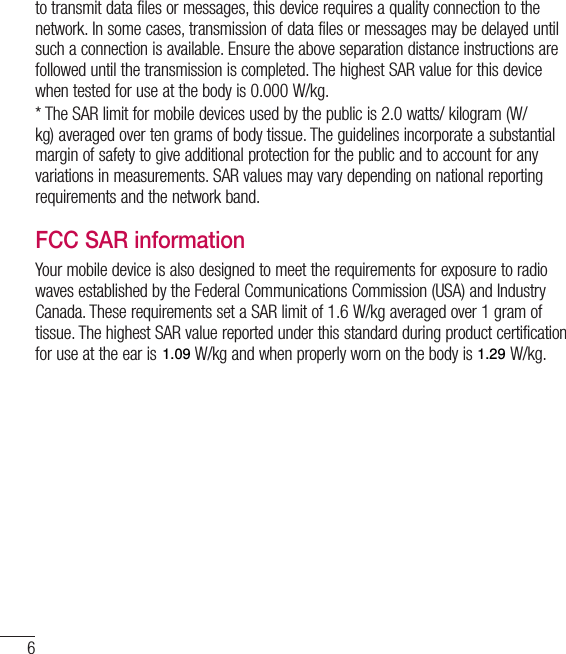 6Guidelines for safe and efﬁcient useto transmit data files or messages, this device requires a quality connection to the network. In some cases, transmission of data files or messages may be delayed until such a connection is available. Ensure the above separation distance instructions are followed until the transmission is completed. The highest SAR value for this device when tested for use at the body is 0.000W/kg.* The SAR limit for mobile devices used by the public is 2.0watts/ kilogram (W/kg) averaged over ten grams of body tissue. The guidelines incorporate a substantial margin of safety to give additional protection for the public and to account for any variations in measurements. SAR values may vary depending on national reporting requirements and the network band.FCC SAR informationYour mobile device is also designed to meet the requirements for exposure to radio waves established by the Federal Communications Commission (USA) and Industry Canada. These requirements set a SAR limit of 1.6W/kg averaged over 1gram of tissue. The highest SAR value reported under this standard during product certification for use at the ear is 0.00W/kg and when properly worn on the body is 0.00 W/kg.Additionally, this device was tested for typical body-worn operations with the back of the phone kept 1cm (0.39 inches) between the users body and the back of the phone.To comply with FCC RF exposure requirements, a minimum separation distance of 1cm (0.39 inches) must be maintained between the user’s body and the back of the phone. * FCC Notice &amp; CautionNotice!This device complies with part 15 of the FCC Rules. Operation is subject to the following two conditions:(1)  This device may not cause harmful interference, and(2)  this device must accept any interference received, including interference that may cause undesired operation.1.091.29