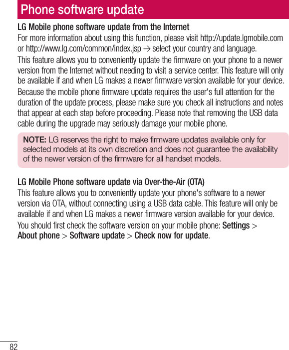 82Phone software updateLG Mobile phone software update from the InternetFor more information about using this function, please visit http://update.lgmobile.com or http://www.lg.com/common/index.jsp   select your country and language. This feature allows you to conveniently update the firmware on your phone to a newer version from the Internet without needing to visit a service center. This feature will only be available if and when LG makes a newer firmware version available for your device.Because the mobile phone firmware update requires the user&apos;s full attention for the duration of the update process, please make sure you check all instructions and notes that appear at each step before proceeding. Please note that removing the USB data cable during the upgrade may seriously damage your mobile phone.NOTE: LG reserves the right to make firmware updates available only for selected models at its own discretion and does not guarantee the availability of the newer version of the firmware for all handset models.LG Mobile Phone software update via Over-the-Air (OTA)This feature allows you to conveniently update your phone&apos;s software to a newer version via OTA, without connecting using a USB data cable. This feature will only be available if and when LG makes a newer firmware version available for your device.You should first check the software version on your mobile phone: Settings &gt; Aboutphone &gt; Software update &gt; Check now for update.