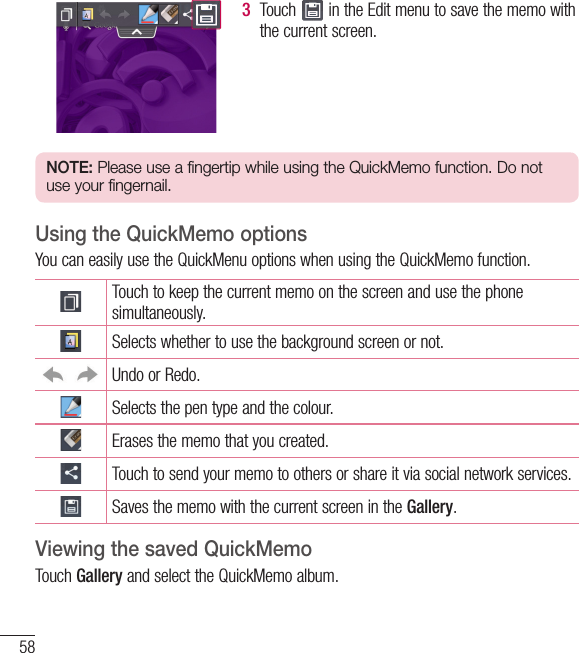 58LG Unique Function3  Touch   in the Edit menu to save the memo with the current screen.NOTE: Please use a fingertip while using the QuickMemo function. Do not use your fingernail.Using the QuickMemo optionsYou can easily use the QuickMenu options when using the QuickMemo function.Touch to keep the current memo on the screen and use the phone simultaneously.Selects whether to use the background screen or not.Undo or Redo.Selects the pen type and the colour.Erases the memo that you created.Touch to send your memo to others or share it via social network services.Saves the memo with the current screen in the Gallery.Viewing the saved QuickMemo Touch Gallery and select the QuickMemo album.