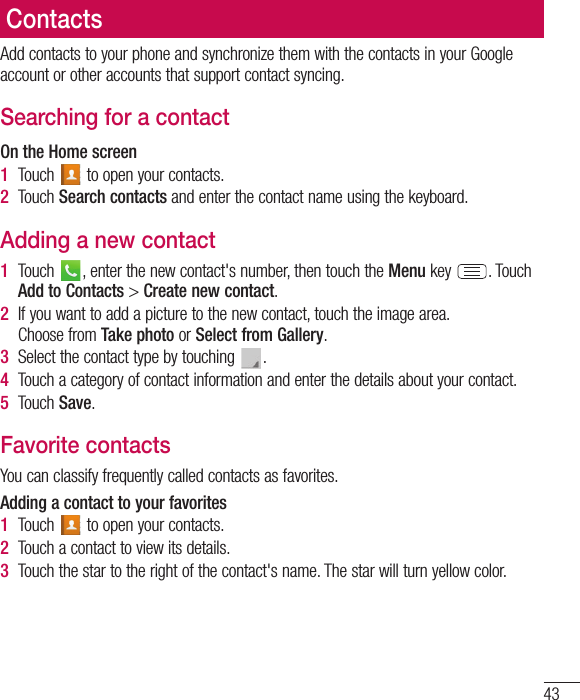 43Add contacts to your phone and synchronize them with the contacts in your Google account or other accounts that support contact syncing.Searching for a contactOn the Home screen1  Touch   to open your contacts.2  Touch Search contacts and enter the contact name using the keyboard.Adding a new contact1  Touch  , enter the new contact&apos;s number, then touch the Menu key  . Touch Add to Contacts &gt; Create new contact. 2  If you want to add a picture to the new contact, touch the image area. Choose from Take photo or Select from Gallery.3  Select the contact type by touching  .4  Touch a category of contact information and enter the details about your contact.5  Touch Save.Favorite contactsYou can classify frequently called contacts as favorites.Adding a contact to your favorites1  Touch   to open your contacts.2  Touch a contact to view its details.3  Touch the star to the right of the contact&apos;s name. The star will turn yellow color.Contacts