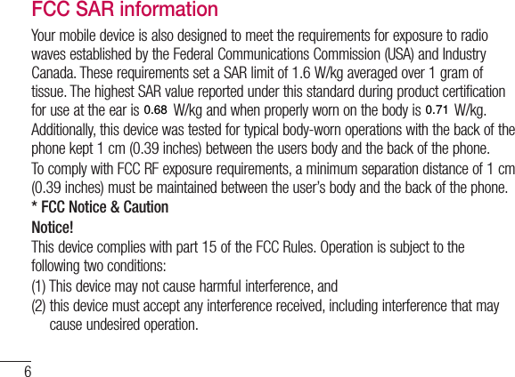 6Guidelines for safe and efﬁ cient useto transmit data files or messages, this device requires a quality connection to the network. In some cases, transmission of data files or messages may be delayed until such a connection is available. Ensure the above separation distance instructions are followed until the transmission is completed. The highest SAR value for this device when tested for use at the body is 0.000W/kg.* The SAR limit for mobile devices used by the public is 2.0watts/ kilogram (W/kg) averaged over ten grams of body tissue. The guidelines incorporate a substantial margin of safety to give additional protection for the public and to account for any variations in measurements. SAR values may vary depending on national reporting requirements and the network band.FCC SAR informationYour mobile device is also designed to meet the requirements for exposure to radio waves established by the Federal Communications Commission (USA) and Industry Canada. These requirements set a SAR limit of 1.6W/kg averaged over 1gram of tissue. The highest SAR value reported under this standard during product certification for use at the ear is 0.00W/kg and when properly worn on the body is 0.00 W/kg.Additionally, this device was tested for typical body-worn operations with the back of the phone kept 1cm (0.39 inches) between the users body and the back of the phone.To comply with FCC RF exposure requirements, a minimum separation distance of 1cm (0.39 inches) must be maintained between the user’s body and the back of the phone. * FCC Notice &amp; CautionNotice!This device complies with part 15 of the FCC Rules. Operation is subject to the following two conditions:(1)  This device may not cause harmful interference, and(2)  this device must accept any interference received, including interference that may cause undesired operation.0.680.71