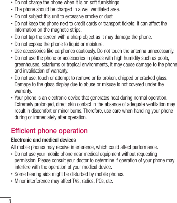 8Guidelines for safe and efﬁ cient use•  Do not charge the phone when it is on soft furnishings.•  The phone should be charged in a well ventilated area.•  Do not subject this unit to excessive smoke or dust.•  Do not keep the phone next to credit cards or transport tickets; it can affect the information on the magnetic strips.•  Do not tap the screen with a sharp object as it may damage the phone.•  Do not expose the phone to liquid or moisture.•  Use accessories like earphones cautiously. Do not touch the antenna unnecessarily.•  Do not use the phone or accessories in places with high humidity such as pools, greenhouses, solariums or tropical environments, it may cause damage to the phone and invalidation of warranty.•  Do not use, touch or attempt to remove or fix broken, chipped or cracked glass. Damage to the glass display due to abuse or misuse is not covered under the warranty.•  Your phone is an electronic device that generates heat during normal operation. Extremely prolonged, direct skin contact in the absence of adequate ventilation may result in discomfort or minor burns. Therefore, use care when handling your phone during or immediately after operation.Efficient phone operationElectronic and medical devicesAll mobile phones may receive interference, which could affect performance.•  Do not use your mobile phone near medical equipment without requesting permission. Please consult your doctor to determine if operation of your phone may interfere with the operation of your medical device.•  Some hearing aids might be disturbed by mobile phones.•  Minor interference may affect TVs, radios, PCs, etc.