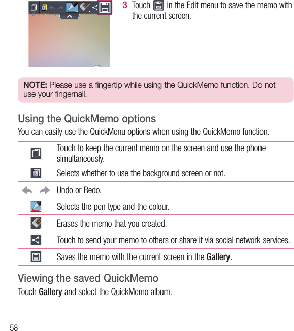 58LG Unique Function3  Touch   in the Edit menu to save the memo with the current screen.NOTE: Please use a fingertip while using the QuickMemo function. Do not use your fingernail.Using the QuickMemo optionsYou can easily use the QuickMenu options when using the QuickMemo function.Touch to keep the current memo on the screen and use the phone simultaneously.Selects whether to use the background screen or not.Undo or Redo.Selects the pen type and the colour.Erases the memo that you created.Touch to send your memo to others or share it via social network services.Saves the memo with the current screen in the Gallery.Viewing the saved QuickMemo Touch Gallery and select the QuickMemo album.