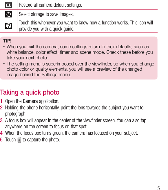 51Restore all camera default settings.Select storage to save images.Touch this whenever you want to know how a function works. This icon will provide you with a quick guide.TIP!•  When you exit the camera, some settings return to their defaults, such as white balance, color effect, timer and scene mode. Check these before you take your next photo.•  The setting menu is superimposed over the viewfinder, so when you change  photo color or quality elements, you will see a preview of the changed image behind the Settings menu.Taking a quick photo 1  Open the Camera application.2  Holding the phone horizontally, point the lens towards the subject you want to photograph.3  A focus box will appear in the center of the viewfinder screen. You can also tap anywhere on the screen to focus on that spot.4  When the focus box turns green, the camera has focused on your subject.5  Touch   to capture the photo.