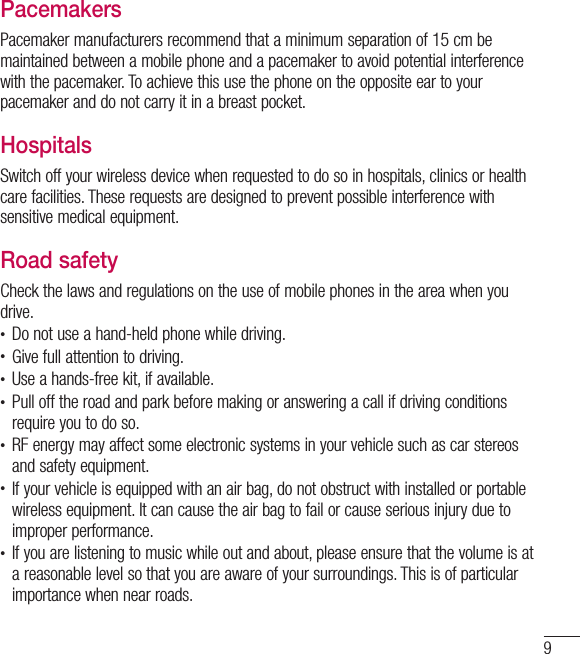 9PacemakersPacemaker manufacturers recommend that a minimum separation of 15cm be maintained between a mobile phone and a pacemaker to avoid potential interference with the pacemaker. To achieve this use the phone on the opposite ear to your pacemaker and do not carry it in a breast pocket.HospitalsSwitch off your wireless device when requested to do so in hospitals, clinics or health care facilities. These requests are designed to prevent possible interference with sensitive medical equipment.Road safetyCheck the laws and regulations on the use of mobile phones in the area when you drive.• Do not use a hand-held phone while driving.• Give full attention to driving.• Use a hands-free kit, if available.• Pull off the road and park before making or answering a call if driving conditions require you to do so.• RF energy may affect some electronic systems in your vehicle such as car stereos and safety equipment.• If your vehicle is equipped with an air bag, do not obstruct with installed or portable wireless equipment. It can cause the air bag to fail or cause serious injury due to improper performance.• If you are listening to music while out and about, please ensure that the volume is at a reasonable level so that you are aware of your surroundings. This is of particular importance when near roads.
