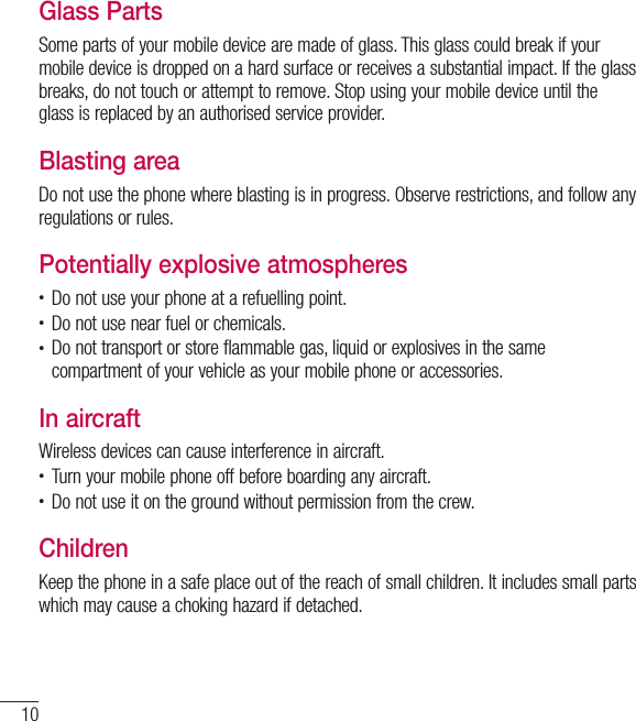 10Guidelines for safe and efﬁcient useGlass PartsSome parts of your mobile device are made of glass. This glass could break if your mobile device is dropped on a hard surface or receives a substantial impact. If the glass breaks, do not touch or attempt to remove. Stop using your mobile device until the glass is replaced by an authorised service provider.Blasting areaDo not use the phone where blasting is in progress. Observe restrictions, and follow any regulations or rules.Potentially explosive atmospheres• Do not use your phone at a refuelling point.• Do not use near fuel or chemicals.• Do not transport or store flammable gas, liquid or explosives in the same compartment of your vehicle as your mobile phone or accessories.In aircraftWireless devices can cause interference in aircraft.• Turn your mobile phone off before boarding any aircraft.• Do not use it on the ground without permission from the crew.ChildrenKeep the phone in a safe place out of the reach of small children. It includes small parts which may cause a choking hazard if detached.