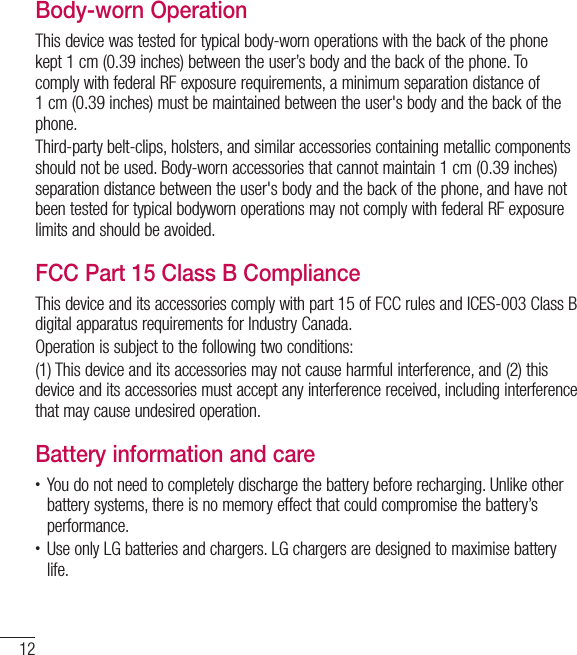 12Guidelines for safe and efﬁcient useBody-worn OperationThis device was tested for typical body-worn operations with the back of the phone kept 1 cm (0.39 inches) between the user’s body and the back of the phone. To comply with federal RF exposure requirements, a minimum separation distance of 1cm(0.39inches) must be maintained between the user&apos;s body and the back of the phone. Third-party belt-clips, holsters, and similar accessories containing metallic components should not be used. Body-worn accessories that cannot maintain 1 cm (0.39 inches) separation distance between the user&apos;s body and the back of the phone, and have not been tested for typical bodyworn operations may not comply with federal RF exposure limits and should be avoided.FCC Part 15 Class B ComplianceThis device and its accessories comply with part 15 of FCC rules and ICES-003 Class B digital apparatus requirements for Industry Canada.Operation is subject to the following two conditions:(1) This device and its accessories may not cause harmful interference, and (2) this device and its accessories must accept any interference received, including interference that may cause undesired operation.Battery information and care• You do not need to completely discharge the battery before recharging. Unlike other battery systems, there is no memory effect that could compromise the battery’s performance.• Use only LG batteries and chargers. LG chargers are designed to maximise battery life.