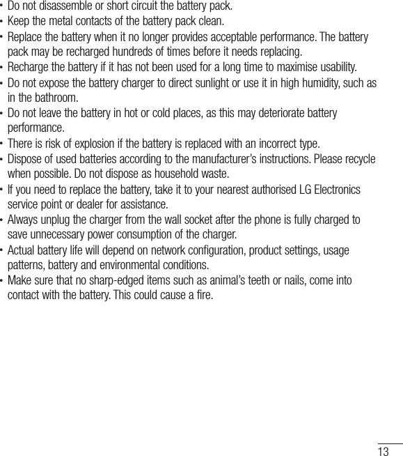 13• Do not disassemble or short circuit the battery pack.• Keep the metal contacts of the battery pack clean.• Replace the battery when it no longer provides acceptable performance. The battery pack may be recharged hundreds of times before it needs replacing.• Recharge the battery if it has not been used for a long time to maximise usability.• Do not expose the battery charger to direct sunlight or use it in high humidity, such as in the bathroom.• Do not leave the battery in hot or cold places, as this may deteriorate battery performance.• There is risk of explosion if the battery is replaced with an incorrect type.• Dispose of used batteries according to the manufacturer’s instructions. Please recycle when possible. Do not dispose as household waste.• If you need to replace the battery, take it to your nearest authorised LG Electronics service point or dealer for assistance.• Always unplug the charger from the wall socket after the phone is fully charged to save unnecessary power consumption of the charger.• Actual battery life will depend on network configuration, product settings, usage patterns, battery and environmental conditions.• Make sure that no sharp-edged items such as animal’s teeth or nails, come into contact with the battery. This could cause a fire.