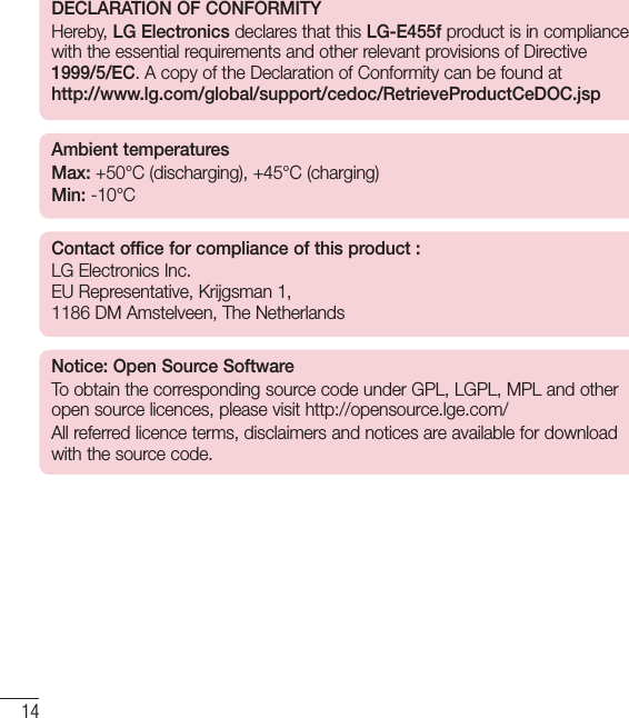 14DECLARATION OF CONFORMITYHereby, LG Electronics declares that this LG-E455f product is in compliance with the essential requirements and other relevant provisions of Directive 1999/5/EC. A copy of the Declaration of Conformity can be found at http://www.lg.com/global/support/cedoc/RetrieveProductCeDOC.jspAmbient temperaturesMax:  +50°C (discharging), +45°C (charging) Min: -10°CContact office for compliance of this product : LG Electronics Inc.  EU Representative, Krijgsman 1,  1186 DM Amstelveen, The NetherlandsNotice: Open Source SoftwareTo obtain the corresponding source code under GPL, LGPL, MPL and other open source licences, please visit http://opensource.lge.com/ All referred licence terms, disclaimers and notices are available for download with the source code.Guidelines for safe and efﬁcient use