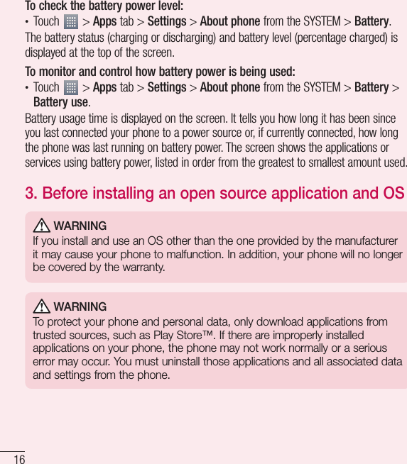 16Important noticeTo check the battery power level:• Touch   &gt; Apps tab &gt; Settings &gt; About phone from the SYSTEM &gt; Battery.The battery status (charging or discharging) and battery level (percentage charged) is displayed at the top of the screen.To monitor and control how battery power is being used:• Touch   &gt; Apps tab &gt; Settings &gt; About phone from the SYSTEM &gt; Battery &gt; Battery use.Battery usage time is displayed on the screen. It tells you how long it has been since you last connected your phone to a power source or, if currently connected, how long the phone was last running on battery power. The screen shows the applications or services using battery power, listed in order from the greatest to smallest amount used.3.  Before installing an open source application and OS WARNINGIf you install and use an OS other than the one provided by the manufacturer it may cause your phone to malfunction. In addition, your phone will no longer be covered by the warranty. WARNINGTo protect your phone and personal data, only download applications from trusted sources, such as Play Store™. If there are improperly installed applications on your phone, the phone may not work normally or a serious error may occur. You must uninstall those applications and all associated data and settings from the phone.