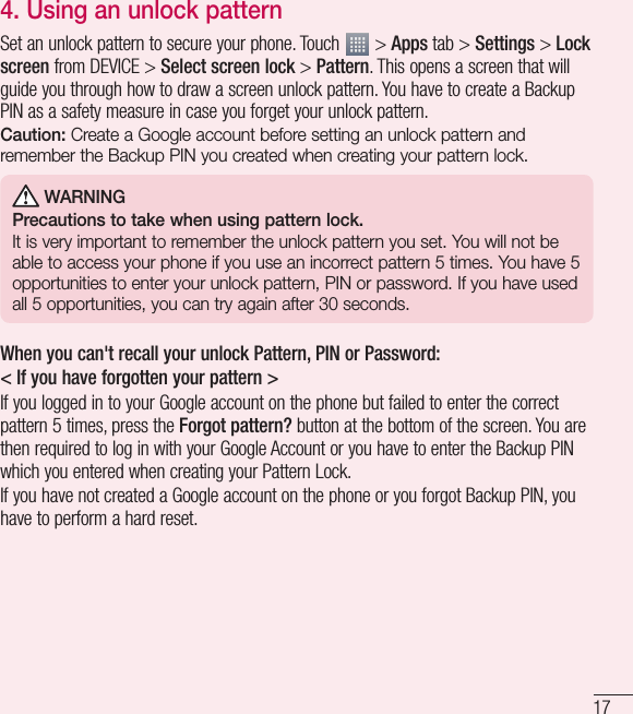 174.  Using an unlock patternSet an unlock pattern to secure your phone. Touch   &gt; Apps tab &gt; Settings &gt; Lock screen from DEVICE &gt; Select screen lock &gt; Pattern. This opens a screen that will guide you through how to draw a screen unlock pattern. You have to create a Backup PIN as a safety measure in case you forget your unlock pattern.Caution: Create a Google account before setting an unlock pattern and remember the Backup PIN you created when creating your pattern lock. WARNINGPrecautions to take when using pattern lock.It is very important to remember the unlock pattern you set. You will not be able to access your phone if you use an incorrect pattern 5 times. You have 5 opportunities to enter your unlock pattern, PIN or password. If you have used all 5 opportunities, you can try again after 30 seconds.When you can&apos;t recall your unlock Pattern, PIN or Password:&lt; If you have forgotten your pattern &gt;If you logged in to your Google account on the phone but failed to enter the correct pattern 5 times, press the Forgot pattern? button at the bottom of the screen. You are then required to log in with your Google Account or you have to enter the Backup PIN which you entered when creating your Pattern Lock.If you have not created a Google account on the phone or you forgot Backup PIN, you have to perform a hard reset.