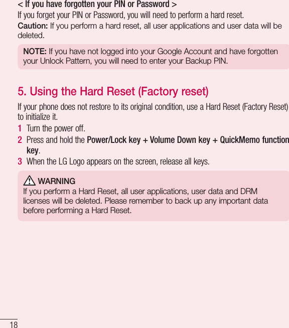 18Important notice&lt; If you have forgotten your PIN or Password &gt; If you forget your PIN or Password, you will need to perform a hard reset.Caution: If you perform a hard reset, all user applications and user data will be deleted.NOTE: If you have not logged into your Google Account and have forgotten your Unlock Pattern, you will need to enter your Backup PIN.5.  Using the Hard Reset (Factory reset)If your phone does not restore to its original condition, use a Hard Reset (Factory Reset) to initialize it.1  Turn the power off.2  Press and hold the Power/Lock key + Volume Down key + QuickMemo function key.3  When the LG Logo appears on the screen, release all keys. WARNINGIf you perform a Hard Reset, all user applications, user data and DRM licenses will be deleted. Please remember to back up any important data before performing a Hard Reset.