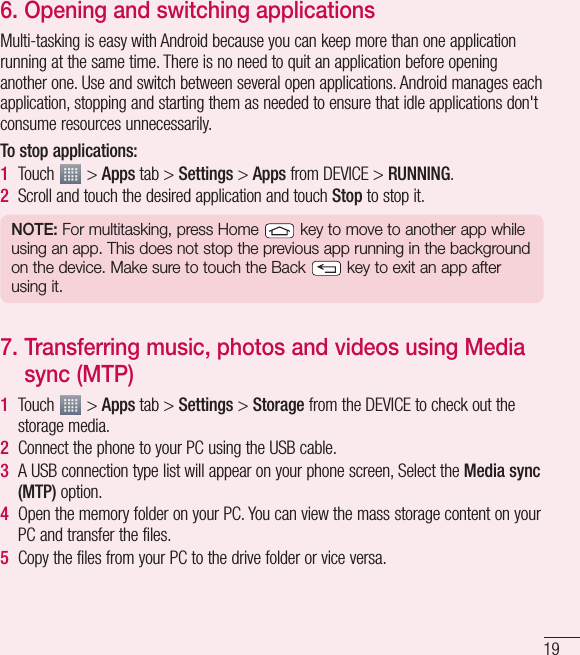 196.  Opening and switching applicationsMulti-tasking is easy with Android because you can keep more than one application running at the same time. There is no need to quit an application before opening another one. Use and switch between several open applications. Android manages each application, stopping and starting them as needed to ensure that idle applications don&apos;t consume resources unnecessarily.To stop applications: 1  Touch   &gt; Apps tab &gt; Settings &gt; Apps from DEVICE &gt; RUNNING.2  Scroll and touch the desired application and touch Stop to stop it.NOTE: For multitasking, press Home   key to move to another app while using an app. This does not stop the previous app running in the background on the device. Make sure to touch the Back   key to exit an app after using it.7.  Transferring music, photos and videos using Media sync (MTP)1  Touch   &gt; Apps tab &gt; Settings &gt; Storage from the DEVICE to check out the storage media. 2  Connect the phone to your PC using the USB cable.3  A USB connection type list will appear on your phone screen, Select the Media sync (MTP) option.4  Open the memory folder on your PC. You can view the mass storage content on your PC and transfer the files.5  Copy the files from your PC to the drive folder or vice versa.