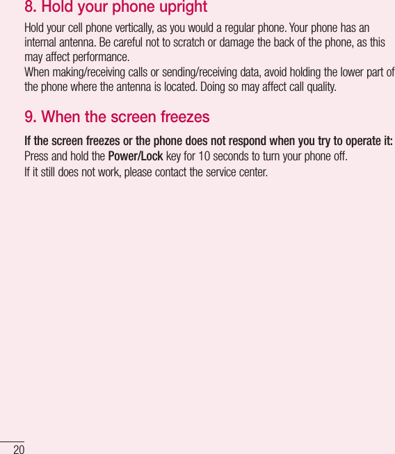 20Important notice8.  Hold your phone uprightHold your cell phone vertically, as you would a regular phone. Your phone has an internal antenna. Be careful not to scratch or damage the back of the phone, as this may affect performance.When making/receiving calls or sending/receiving data, avoid holding the lower part of the phone where the antenna is located. Doing so may affect call quality.9.  When the screen freezesIf the screen freezes or the phone does not respond when you try to operate it:Press and hold the Power/Lock key for 10 seconds to turn your phone off.If it still does not work, please contact the service center.