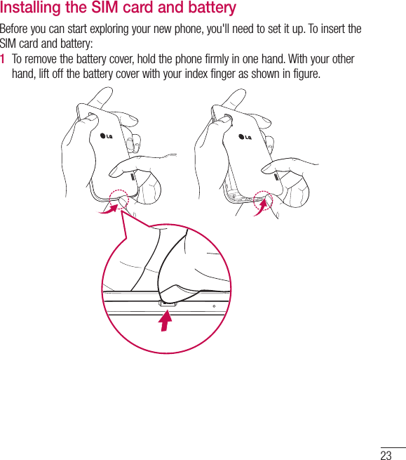 23Installing the SIM card and batteryBefore you can start exploring your new phone, you&apos;ll need to set it up. To insert the SIM card and battery:1  To remove the battery cover, hold the phone firmly in one hand. With your other hand, lift off the battery cover with your index finger as shown in figure.