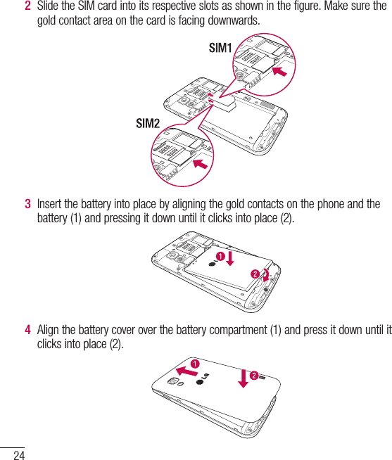 24Getting to know your phone2  Slide the SIM card into its respective slots as shown in the figure. Make sure the gold contact area on the card is facing downwards.3  Insert the battery into place by aligning the gold contacts on the phone and the battery (1) and pressing it down until it clicks into place (2).4  Align the battery cover over the battery compartment (1) and press it down until it clicks into place (2).