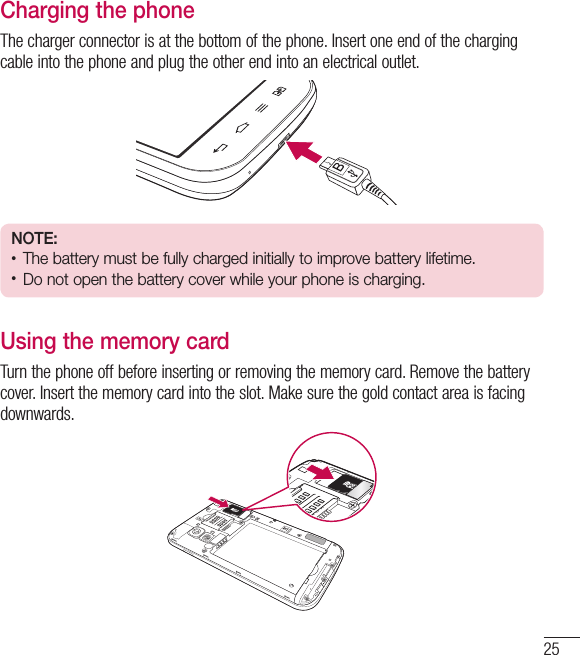 25Charging the phoneThe charger connector is at the bottom of the phone. Insert one end of the charging cable into the phone and plug the other end into an electrical outlet.NOTE:• The battery must be fully charged initially to improve battery lifetime.• Do not open the battery cover while your phone is charging.Using the memory cardTurn the phone off before inserting or removing the memory card. Remove the battery cover. Insert the memory card into the slot. Make sure the gold contact area is facing downwards.