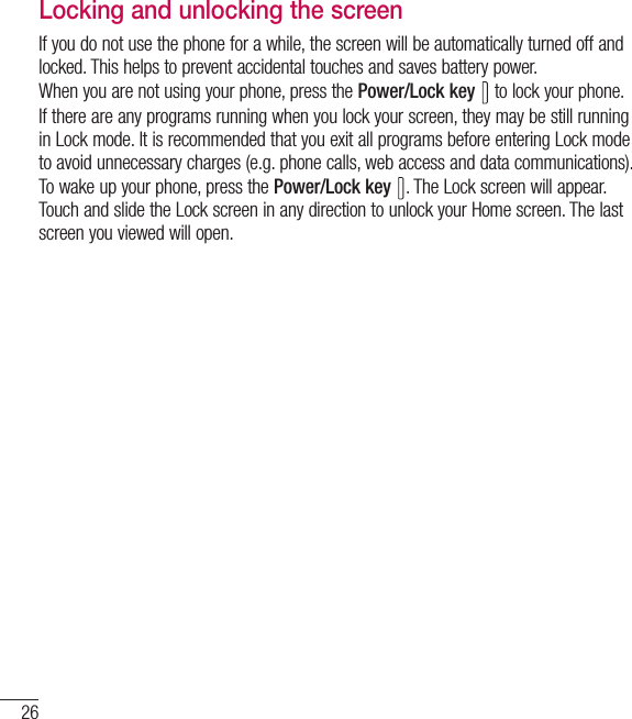 26Getting to know your phoneLocking and unlocking the screenIf you do not use the phone for a while, the screen will be automatically turned off and locked. This helps to prevent accidental touches and saves battery power.When you are not using your phone, press the Power/Lock key   to lock your phone. If there are any programs running when you lock your screen, they may be still running in Lock mode. It is recommended that you exit all programs before entering Lock mode to avoid unnecessary charges (e.g. phone calls, web access and data communications).To wake up your phone, press the Power/Lock key  . The Lock screen will appear. Touch and slide the Lock screen in any direction to unlock your Home screen. The last screen you viewed will open.