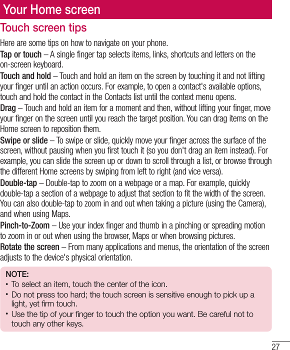 27Your Home screenTouch screen tipsHere are some tips on how to navigate on your phone.Tap or touch – A single finger tap selects items, links, shortcuts and letters on the on-screen keyboard.Touch and hold – Touch and hold an item on the screen by touching it and not lifting your finger until an action occurs. For example, to open a contact&apos;s available options, touch and hold the contact in the Contacts list until the context menu opens.Drag – Touch and hold an item for a moment and then, without lifting your finger, move your finger on the screen until you reach the target position. You can drag items on the Home screen to reposition them.Swipe or slide – To swipe or slide, quickly move your finger across the surface of the screen, without pausing when you first touch it (so you don&apos;t drag an item instead). For example, you can slide the screen up or down to scroll through a list, or browse through the different Home screens by swiping from left to right (and vice versa).Double-tap – Double-tap to zoom on a webpage or a map. For example, quickly double-tap a section of a webpage to adjust that section to fit the width of the screen. You can also double-tap to zoom in and out when taking a picture (using the Camera), and when using Maps.Pinch-to-Zoom – Use your index finger and thumb in a pinching or spreading motion to zoom in or out when using the browser, Maps or when browsing pictures.Rotate the screen – From many applications and menus, the orientation of the screen adjusts to the device&apos;s physical orientation.NOTE:• To select an item, touch the center of the icon.• Do not press too hard; the touch screen is sensitive enough to pick up a light, yet firm touch.• Use the tip of your finger to touch the option you want. Be careful not to touch any other keys.