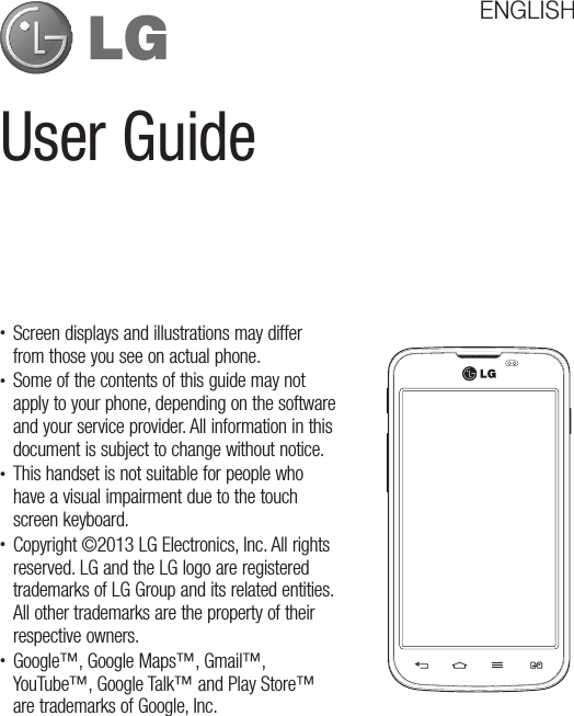 User GuideENGLISH• Screen displays and illustrations may differ from those you see on actual phone.• Some of the contents of this guide may not apply to your phone, depending on the software and your service provider. All information in this document is subject to change without notice.• This handset is not suitable for people who have a visual impairment due to the touch screen keyboard.• Copyright ©2013 LG Electronics, Inc. All rights reserved. LG and the LG logo are registered trademarks of LG Group and its related entities. All other trademarks are the property of their respective owners.• Google™, Google Maps™, Gmail™, YouTube™, Google Talk™ and Play Store™ are trademarks of Google, Inc.