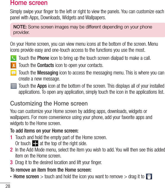 28Home screenSimply swipe your finger to the left or right to view the panels. You can customize each panel with Apps, Downloads, Widgets and Wallpapers.NOTE: Some screen images may be different depending on your phone provider.On your Home screen, you can view menu icons at the bottom of the screen. Menu icons provide easy and one-touch access to the functions you use the most.Touch the Phone icon to bring up the touch screen dialpad to make a call.Touch the Contacts icon to open your contacts.Touch the Messaging icon to access the messaging menu. This is where you can create a new message.Touch the Apps icon at the bottom of the screen. This displays all of your installed applications. To open any application, simply touch the icon in the applications list.Customizing the Home screenYou can customize your Home screen by adding apps, downloads, widgets or wallpapers. For more convenience using your phone, add your favorite apps and widgets to the Home screen.To add items on your Home screen:1  Touch and hold the empty part of the Home screen.  Or touch   at the top of the right side.2  In the Add Mode menu, select the item you wish to add. You will then see this added item on the Home screen.3  Drag it to the desired location and lift your finger.To remove an item from the Home screen:• Home screen &gt; touch and hold the icon you want to remove &gt; drag it to Your Home screen