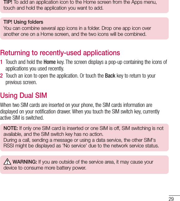29TIP! To add an application icon to the Home screen from the Apps menu, touch and hold the application you want to add.TIP! Using foldersYou can combine several app icons in a folder. Drop one app icon over another one on a Home screen, and the two icons will be combined.Returning to recently-used applications1  Touch and hold the Home key. The screen displays a pop-up containing the icons of applications you used recently.2  Touch an icon to open the application. Or touch the Back key to return to your previous screen.Using Dual SIMWhen two SIM cards are inserted on your phone, the SIM cards information are displayed on your notification drawer. When you touch the SIM switch key, currently active SIM is switched.NOTE: If only one SIM card is inserted or one SIM is off, SIM switching is not available, and the SIM switch key has no action. During a call, sending a message or using a data service, the other SIM&apos;s RSSI might be displayed as &apos;No service&apos; due to the network service status. WARNING: If you are outside of the service area, it may cause your device to consume more battery power.