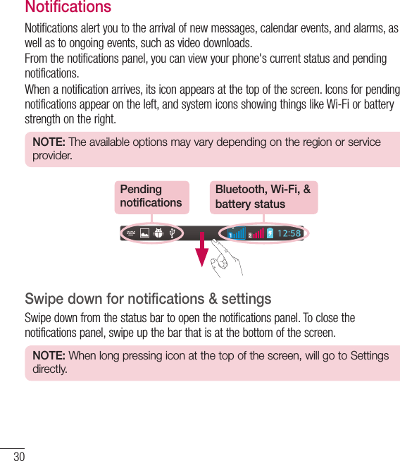 30Your Home screenNotificationsNotifications alert you to the arrival of new messages, calendar events, and alarms, as well as to ongoing events, such as video downloads.From the notifications panel, you can view your phone&apos;s current status and pending notifications.When a notification arrives, its icon appears at the top of the screen. Icons for pending notifications appear on the left, and system icons showing things like Wi-Fi or bat tery strength on the right.NOTE: The available options may vary depending on the region or service provider.Pending notificationsBluetooth, Wi-Fi, &amp; battery statusSwipe down for notifications &amp; settingsSwipe down from the status bar to open the notifications panel. To close the notifications panel, swipe up the bar that is at the bottom of the screen.NOTE: When long pressing icon at the top of the screen, will go to Settings directly.