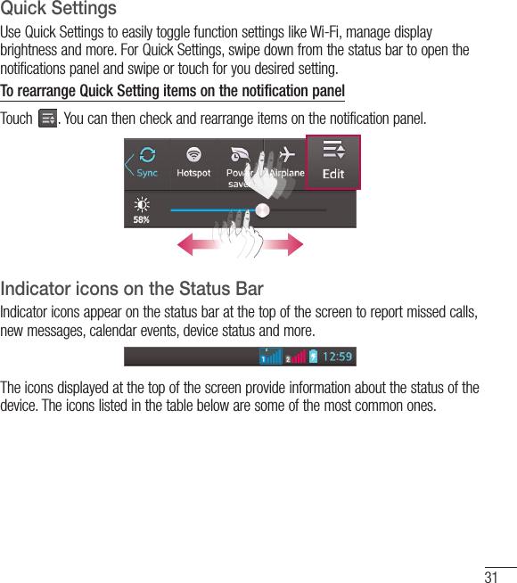 31Quick SettingsUse Quick Settings to easily toggle function settings like Wi-Fi, manage display brightness and more. For Quick Set tings, swipe down from the status bar to open the notifications panel and swipe or touch for you desired setting.To rearrange Quick Setting items on the notification panelTouch  . You can then check and rearrange items on the notification panel.Indicator icons on the Status BarIndicator icons appear on the status bar at the top of the screen to report missed calls, new messages, calendar events, device status and more.The icons displayed at the top of the screen provide information about the status of the device. The icons listed in the table below are some of the most common ones.