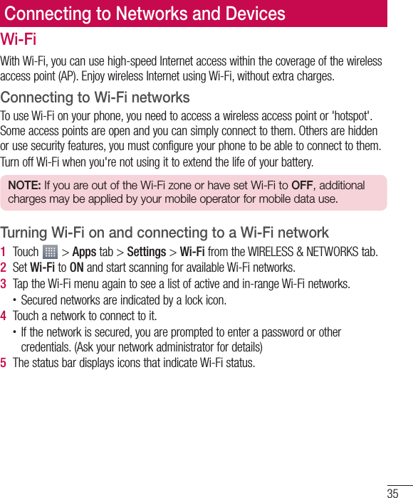 35Connecting to Networks and DevicesWi-FiWith Wi-Fi, you can use high-speed Internet access within the coverage of the wireless access point (AP). Enjoy wireless Internet using Wi-Fi, without extra charges. Connecting to Wi-Fi networksTo use Wi-Fi on your phone, you need to access a wireless access point or &apos;hotspot&apos;. Some access points are open and you can simply connect to them. Others are hidden or use security features, you must configure your phone to be able to connect to them.Turn off Wi-Fi when you&apos;re not using it to extend the life of your battery.NOTE: If you are out of the Wi-Fi zone or have set Wi-Fi to OFF, additional charges may be applied by your mobile operator for mobile data use.Turning Wi-Fi on and connecting to a Wi-Fi network1  Touch   &gt; Apps tab &gt; Settings &gt; Wi-Fi from the WIRELESS &amp; NETWORKS tab.2  Set Wi-Fi to ON and start scanning for available Wi-Fi networks.3  Tap the Wi-Fi menu again to see a list of active and in-range Wi-Fi networks.• Secured networks are indicated by a lock icon.4  Touch a network to connect to it.• If the network is secured, you are prompted to enter a password or other credentials. (Ask your network administrator for details)5  The status bar displays icons that indicate Wi-Fi status.