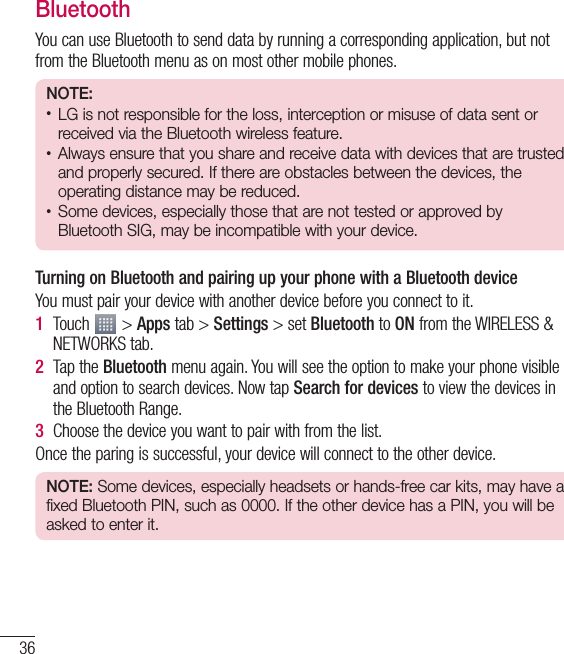 36BluetoothYou can use Bluetooth to send data by running a corresponding application, but not from the Bluetooth menu as on most other mobile phones.NOTE:• LG is not responsible for the loss, interception or misuse of data sent or received via the Bluetooth wireless feature.• Always ensure that you share and receive data with devices that are trusted and properly secured. If there are obstacles between the devices, the operating distance may be reduced.• Some devices, especially those that are not tested or approved by Bluetooth SIG, may be incompatible with your device.Turning on Bluetooth and pairing up your phone with a Bluetooth deviceYou must pair your device with another device before you connect to it.1  Touch   &gt; Apps tab &gt; Settings &gt; set Bluetooth to ON from the WIRELESS &amp; NETWORKS tab.2  Tap the Bluetooth menu again. You will see the option to make your phone visible and option to search devices. Now tap Search for devices to view the devices in the Bluetooth Range.3  Choose the device you want to pair with from the list.Once the paring is successful, your device will connect to the other device.NOTE: Some devices, especially headsets or hands-free car kits, may have a fixed Bluetooth PIN, such as 0000. If the other device has a PIN, you will be asked to enter it.Connecting to Networks and Devices