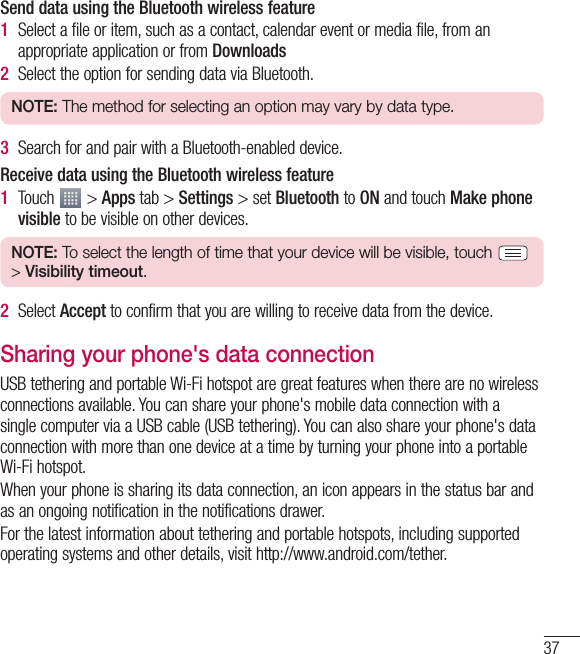 37Send data using the Bluetooth wireless feature1  Select a file or item, such as a contact, calendar event or media file, from an appropriate application or from Downloads2  Select the option for sending data via Bluetooth.NOTE: The method for selecting an option may vary by data type.3  Search for and pair with a Bluetooth-enabled device.Receive data using the Bluetooth wireless feature1  Touch   &gt; Apps tab &gt; Settings &gt; set Bluetooth to ON and touch Make phone visible to be visible on other devices.NOTE: To select the length of time that your device will be visible, touch   &gt; Visibility timeout.2  Select Accept to confirm that you are willing to receive data from the device.Sharing your phone&apos;s data connectionUSB tethering and portable Wi-Fi hotspot are great features when there are no wireless connections available. You can share your phone&apos;s mobile data connection with a single computer via a USB cable (USB tethering). You can also share your phone&apos;s data connection with more than one device at a time by turning your phone into a portable Wi-Fi hotspot.When your phone is sharing its data connection, an icon appears in the status bar and as an ongoing notification in the notifications drawer.For the latest information about tethering and portable hotspots, including supported operating systems and other details, visit http://www.android.com/tether.