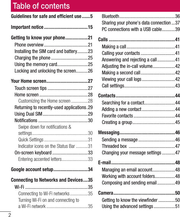 2Guidelines for safe and efﬁcient use .......5Important notice .....................................15Getting to know your phone ...................21Phone overview .....................................21Installing the SIM card and battery .........23Charging the phone ...............................25Using the memory card..........................25Locking and unlocking the screen ..........26Your Home screen ...................................27Touch screen tips ..................................27Home screen .........................................28Customizing the Home screen ..............28Returning to recently-used applications .29Using Dual SIM ......................................29Notiﬁcations ..........................................30Swipe down for notiﬁcations &amp;  settings ...............................................30Quick Settings .....................................31Indicator icons on the Status Bar ..........31On-screen keyboard ..............................33Entering accented letters ......................33Google account setup .............................34Connecting to Networks and Devices ....35Wi-Fi .....................................................35Connecting to Wi-Fi networks ...............35Turning Wi-Fi on and connecting to  a Wi-Fi network ...................................35Bluetooth ...............................................36Sharing your phone&apos;s data connection ...37PC connections with a USB cable ...........39Calls ........................................................41Making a call .........................................41Calling your contacts .............................41Answering and rejecting a call ...............41Adjusting the in-call volume ...................42Making a second call .............................42Viewing your call logs ............................42Call settings ...........................................43Contacts ..................................................44Searching for a contact ..........................44Adding a new contact ............................44Favorite contacts ...................................44Creating a group ....................................45Messaging ...............................................46Sending a message ...............................46Threaded box  .......................................47Changing your message settings ...........47E-mail ......................................................48Managing an email account ...................48Working with account folders .................48Composing and sending email ...............49Camera ....................................................50Getting to know the viewﬁnder ..............50Using the advanced settings ..................51Table of contents