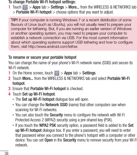 38Connecting to Networks and DevicesTo change Portable Wi-Fi hotspot settings:1  Touch   &gt; Apps tab &gt; Settings &gt; More... from the WIRELESS &amp; NETWORKS tab &gt; Portable Wi-Fi hotspot &gt; choose options that you want to adjust.TIP! If your computer is running Windows 7 or a recent distribution of some flavours of Linux (such as Ubuntu), you will not usually need to prepare your computer for tethering. But, if you are running an earlier version of Windows or another operating system, you may need to prepare your computer to establish a network connection via USB. For the most current information about which operating systems support USB tethering and how to configure them, visit http://www.android.com/tether.To rename or secure your portable hotspotYou can change the name of your phone&apos;s Wi-Fi network name (SSID) and secure its Wi-Fi network.1  On the Home screen, touch   &gt; Apps tab &gt; Settings.2  Touch More... from the WIRELESS &amp; NETWORKS tab and select Portable Wi-Fi hotspot.3  Ensure that Portable Wi-Fi hotspot is checked.4  Touch Set up Wi-Fi hotspot.• The Set up Wi-Fi hotspot dialogue box will open.• You can change the Network SSID (name) that other computers see when scanning for Wi-Fi networks.• You can also touch the Security menu to configure the network with Wi-Fi Protected Access 2 (WPA2) security using a pre-shared key (PSK).• If you touch the WPA2 PSK security option, a password field is added to the Set up Wi-Fi hotspot dialogue box. If you enter a password, you will need to enter that password when you connect to the phone&apos;s hotspot with a computer or other device. You can set Open in the Security menu to remove security from your Wi-Fi network.