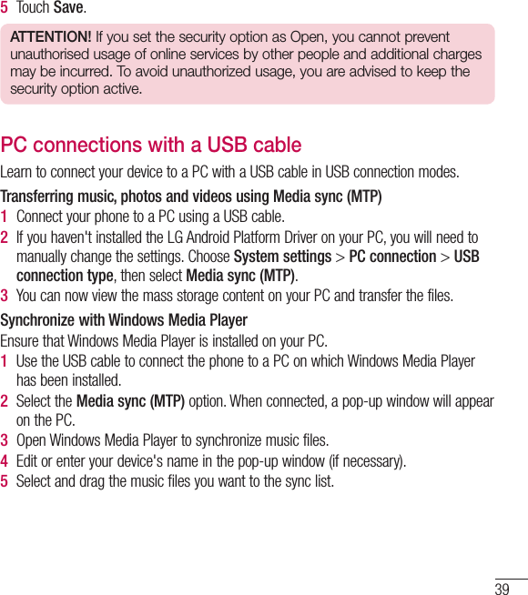 395  Touch Save.ATTENTION! If you set the security option as Open, you cannot prevent unauthorised usage of online services by other people and additional charges may be incurred. To avoid unauthorized usage, you are advised to keep the security option active.PC connections with a USB cableLearn to connect your device to a PC with a USB cable in USB connection modes.Transferring music, photos and videos using Media sync (MTP)1  Connect your phone to a PC using a USB cable.2  If you haven&apos;t installed the LG Android Platform Driver on your PC, you will need to manually change the settings. Choose System settings &gt; PC connection &gt; USB connection type, then select Media sync (MTP).3  You can now view the mass storage content on your PC and transfer the files.Synchronize with Windows Media PlayerEnsure that Windows Media Player is installed on your PC.1  Use the USB cable to connect the phone to a PC on which Windows Media Player has been installed.2  Select the Media sync (MTP) option. When connected, a pop-up window will appear on the PC.3  Open Windows Media Player to synchronize music files.4  Edit or enter your device&apos;s name in the pop-up window (if necessary).5  Select and drag the music files you want to the sync list.